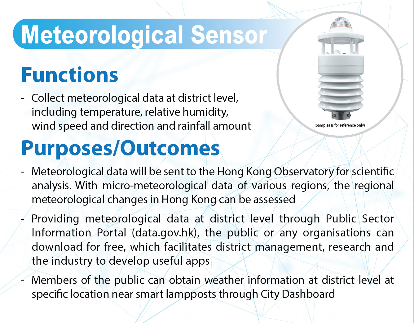 Meteorological Sensor,
					Functions
					Collect meteorological data at district level including temperature and relative humidity.

					Purposes/Outcomes -
					Meteorological data will be sent to the Hong Kong Observatory for scientific analysis. With micro-meteorological data of various regions, the regional meteorological changes in Hong Kong can be assessed.
					Providing meteorological data at district level through Public Sector Information Portal (data.gov.hk), the public or any organisations can download for free, which facilitates district management, research and the industry to develop useful apps.
					Members of the public can obtain weather information at district level at specific location near smart lampposts through City Dashboard